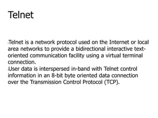 Telnet
lTelnet is a network protocol used on the Internet or local
area networks to provide a bidirectional interactive text-
oriented communication facility using a virtual terminal
connection.
lUser data is interspersed in-band with Telnet control
information in an 8-bit byte oriented data connection
over the Transmission Control Protocol (TCP).
 