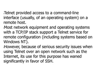 lTelnet provided access to a command-line
interface (usually, of an operating system) on a
remote host.
lMost network equipment and operating systems
with a TCP/IP stack support a Telnet service for
remote configuration (including systems based on
Windows NT).
lHowever, because of serious security issues when
using Telnet over an open network such as the
Internet, its use for this purpose has waned
significantly in favor of SSH.
 