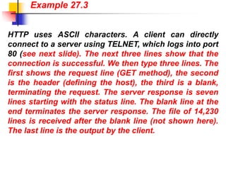 HTTP uses ASCII characters. A client can directly
connect to a server using TELNET, which logs into port
80 (see next slide). The next three lines show that the
connection is successful. We then type three lines. The
first shows the request line (GET method), the second
is the header (defining the host), the third is a blank,
terminating the request. The server response is seven
lines starting with the status line. The blank line at the
end terminates the server response. The file of 14,230
lines is received after the blank line (not shown here).
The last line is the output by the client.
Example 27.3
 