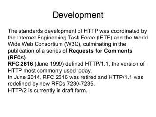 Development
The standards development of HTTP was coordinated by
the Internet Engineering Task Force (IETF) and the World
Wide Web Consortium (W3C), culminating in the
publication of a series of Requests for Comments
(RFCs)
RFC 2616 (June 1999) defined HTTP/1.1, the version of
HTTP most commonly used today.
In June 2014, RFC 2616 was retired and HTTP/1.1 was
redefined by new RFCs 7230-7235.
HTTP/2 is currently in draft form.
 