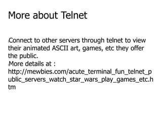 More about Telnet
lConnect to other servers through telnet to view
their animated ASCII art, games, etc they offer
the public.
lMore details at :
http://mewbies.com/acute_terminal_fun_telnet_p
ublic_servers_watch_star_wars_play_games_etc.h
tm
 