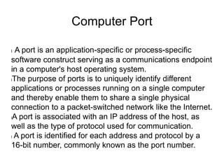 Computer Port
l A port is an application-specific or process-specific
software construct serving as a communications endpoint
in a computer's host operating system.
lThe purpose of ports is to uniquely identify different
applications or processes running on a single computer
and thereby enable them to share a single physical
connection to a packet-switched network like the Internet.
lA port is associated with an IP address of the host, as
well as the type of protocol used for communication.
l A port is identified for each address and protocol by a
16-bit number, commonly known as the port number.
 