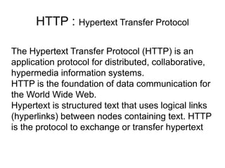 HTTP : Hypertext Transfer Protocol
The Hypertext Transfer Protocol (HTTP) is an
application protocol for distributed, collaborative,
hypermedia information systems.
HTTP is the foundation of data communication for
the World Wide Web.
Hypertext is structured text that uses logical links
(hyperlinks) between nodes containing text. HTTP
is the protocol to exchange or transfer hypertext
 