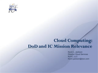 Cloud Computing:
DoD and IC Mission Relevance
                 Kevin L. Jackson
                 Director Cloud Services
                 NJVC, LLC
                 Kevin.jackson@njvc.com
 