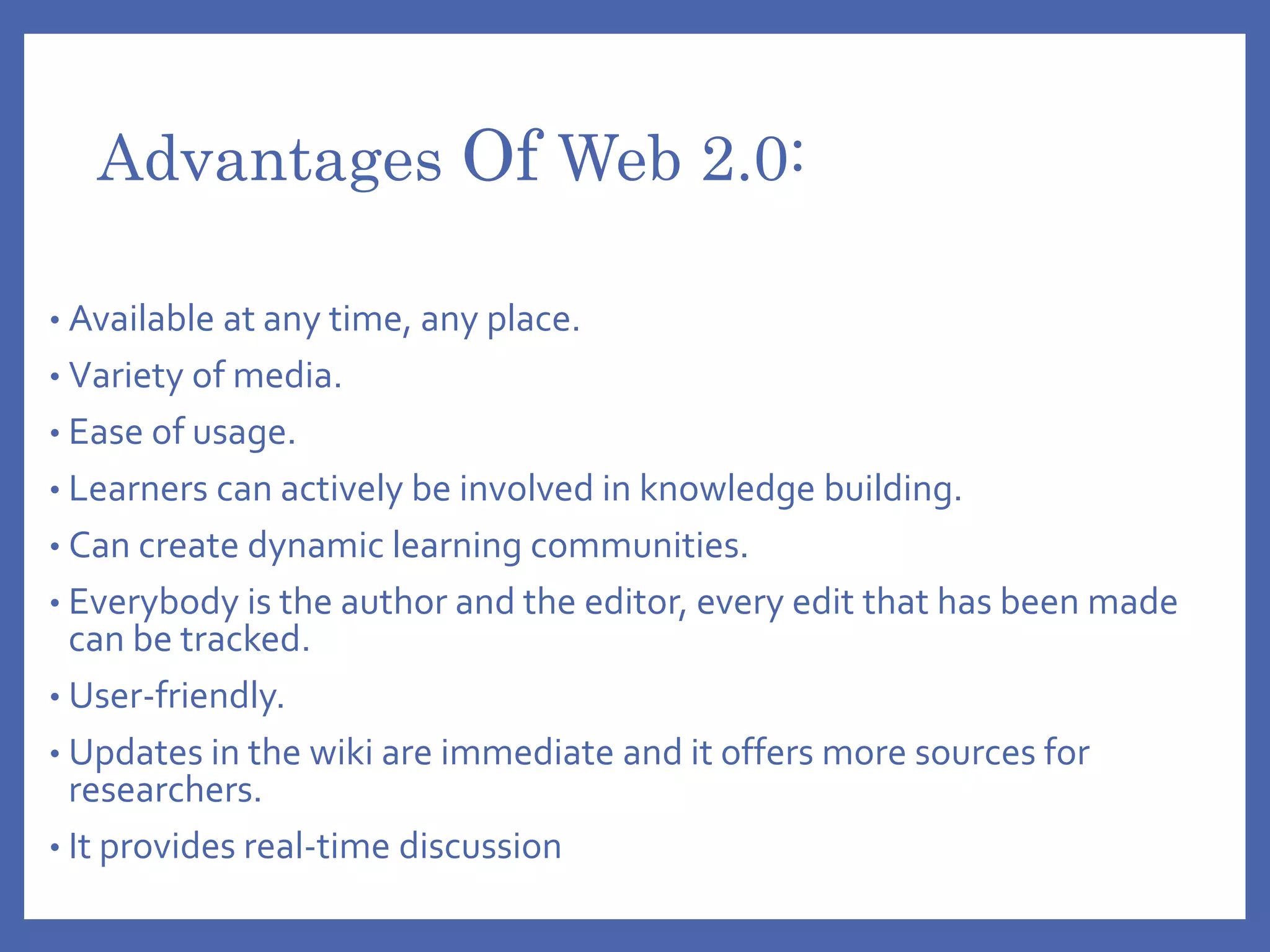 Advantages Of Web 2.0:
• Available at any time, any place.
• Variety of media.
• Ease of usage.
• Learners can actively be involved in knowledge building.
• Can create dynamic learning communities.
• Everybody is the author and the editor, every edit that has been made
can be tracked.
• User-friendly.
• Updates in the wiki are immediate and it offers more sources for
researchers.
• It provides real-time discussion
 