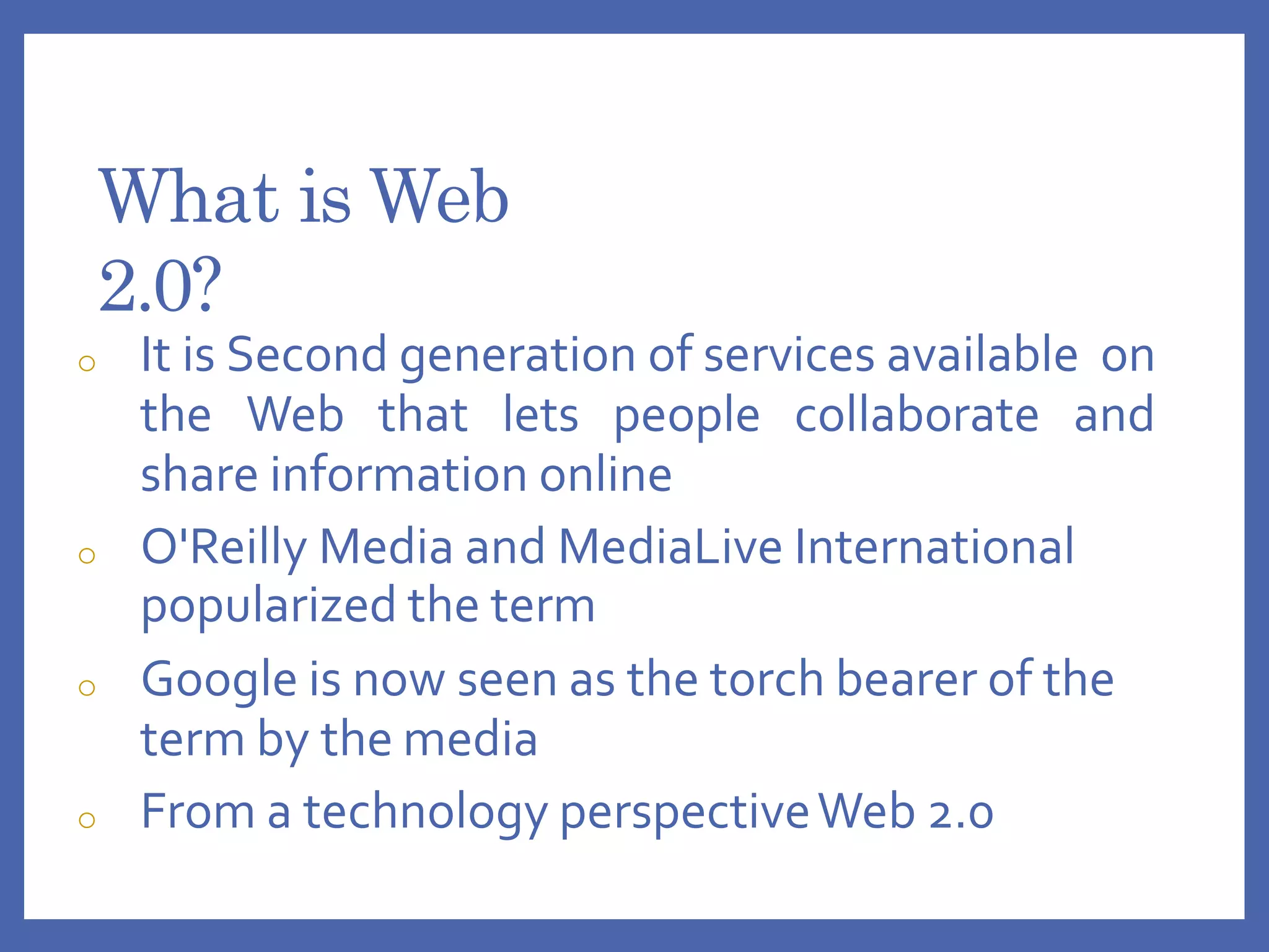 What is Web
2.0?
o It is Second generation of services available on
the Web that lets people collaborate and
share information online
o O'Reilly Media and MediaLive International
popularized the term
o Google is now seen as the torch bearer of the
term by the media
o From a technology perspectiveWeb 2.0
 