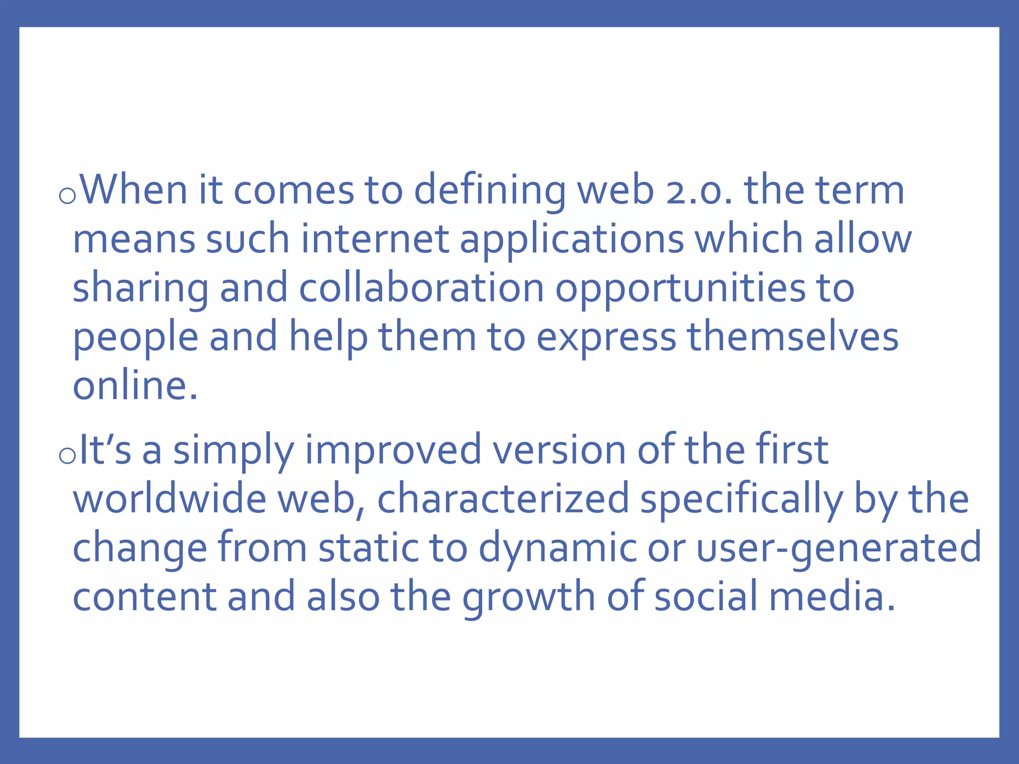 oWhen it comes to defining web 2.0. the term
means such internet applications which allow
sharing and collaboration opportunities to
people and help them to express themselves
online.
oIt’s a simply improved version of the first
worldwide web, characterized specifically by the
change from static to dynamic or user-generated
content and also the growth of social media.
 