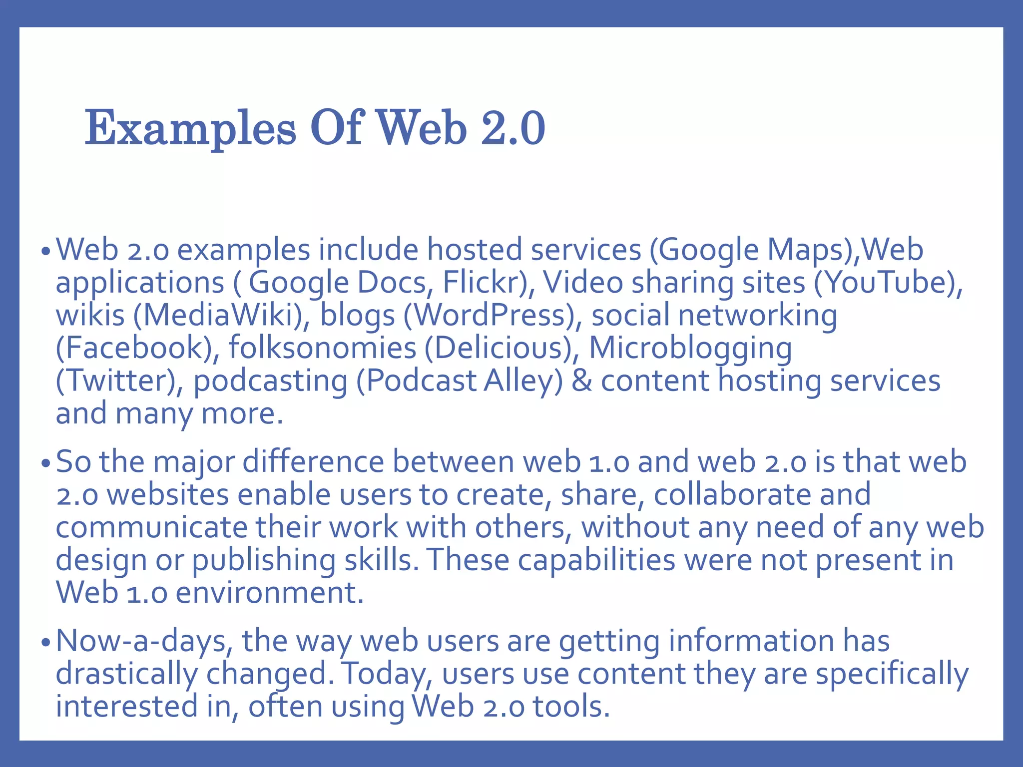 Examples Of Web 2.0
•Web 2.0 examples include hosted services (Google Maps),Web
applications ( Google Docs, Flickr),Video sharing sites (YouTube),
wikis (MediaWiki), blogs (WordPress), social networking
(Facebook), folksonomies (Delicious), Microblogging
(Twitter), podcasting (Podcast Alley) & content hosting services
and many more.
•So the major difference between web 1.0 and web 2.0 is that web
2.0 websites enable users to create, share, collaborate and
communicate their work with others, without any need of any web
design or publishing skills.These capabilities were not present in
Web 1.o environment.
•Now-a-days, the way web users are getting information has
drastically changed.Today, users use content they are specifically
interested in, often usingWeb 2.0 tools.
 