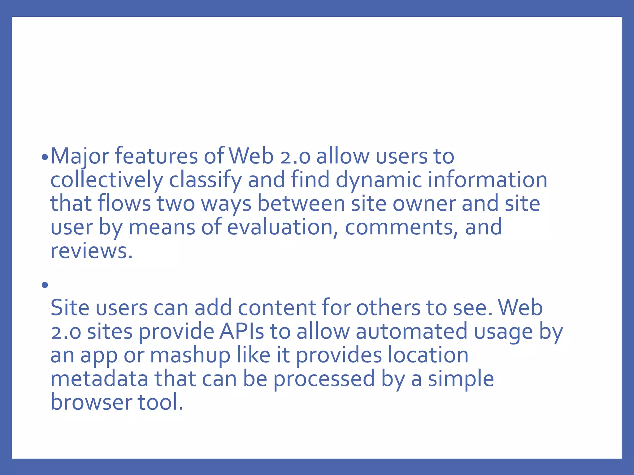 •Major features ofWeb 2.0 allow users to
collectively classify and find dynamic information
that flows two ways between site owner and site
user by means of evaluation, comments, and
reviews.
•
Site users can add content for others to see.Web
2.0 sites provide APIs to allow automated usage by
an app or mashup like it provides location
metadata that can be processed by a simple
browser tool.
 