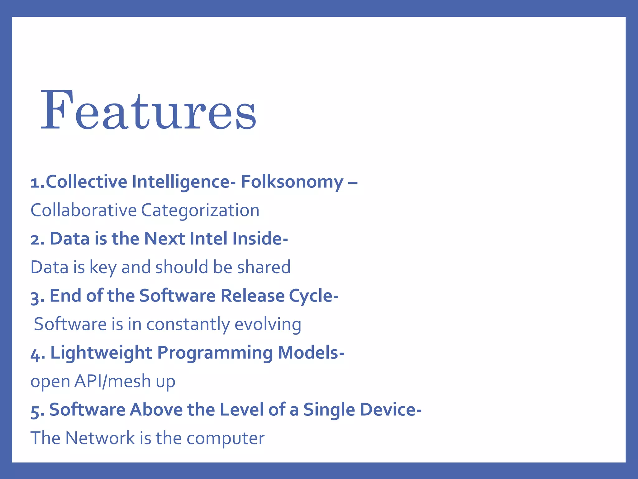 Features
1.Collective Intelligence- Folksonomy –
Collaborative Categorization
2. Data is the Next Intel Inside-
Data is key and should be shared
3. End of the Software Release Cycle-
Software is in constantly evolving
4. Lightweight Programming Models-
open API/mesh up
5. Software Above the Level of a Single Device-
The Network is the computer
 