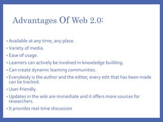 Advantages Of Web 2.0:
• Available at any time, any place.
• Variety of media.
• Ease of usage.
• Learners can actively be involved in knowledge building.
• Can create dynamic learning communities.
• Everybody is the author and the editor, every edit that has been made
can be tracked.
• User-friendly.
• Updates in the wiki are immediate and it offers more sources for
researchers.
• It provides real-time discussion
 