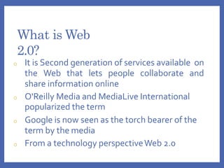 What is Web
2.0?
o It is Second generation of services available on
the Web that lets people collaborate and
share information online
o O'Reilly Media and MediaLive International
popularized the term
o Google is now seen as the torch bearer of the
term by the media
o From a technology perspectiveWeb 2.0
 