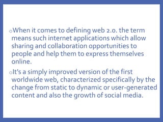oWhen it comes to defining web 2.0. the term
means such internet applications which allow
sharing and collaboration opportunities to
people and help them to express themselves
online.
oIt’s a simply improved version of the first
worldwide web, characterized specifically by the
change from static to dynamic or user-generated
content and also the growth of social media.
 