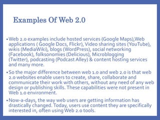 Examples Of Web 2.0
•Web 2.0 examples include hosted services (Google Maps),Web
applications ( Google Docs, Flickr),Video sharing sites (YouTube),
wikis (MediaWiki), blogs (WordPress), social networking
(Facebook), folksonomies (Delicious), Microblogging
(Twitter), podcasting (Podcast Alley) & content hosting services
and many more.
•So the major difference between web 1.0 and web 2.0 is that web
2.0 websites enable users to create, share, collaborate and
communicate their work with others, without any need of any web
design or publishing skills.These capabilities were not present in
Web 1.o environment.
•Now-a-days, the way web users are getting information has
drastically changed.Today, users use content they are specifically
interested in, often usingWeb 2.0 tools.
 