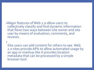 •Major features ofWeb 2.0 allow users to
collectively classify and find dynamic information
that flows two ways between site owner and site
user by means of evaluation, comments, and
reviews.
•
Site users can add content for others to see.Web
2.0 sites provide APIs to allow automated usage by
an app or mashup like it provides location
metadata that can be processed by a simple
browser tool.
 