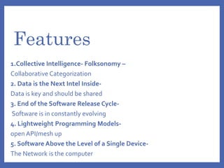 Features
1.Collective Intelligence- Folksonomy –
Collaborative Categorization
2. Data is the Next Intel Inside-
Data is key and should be shared
3. End of the Software Release Cycle-
Software is in constantly evolving
4. Lightweight Programming Models-
open API/mesh up
5. Software Above the Level of a Single Device-
The Network is the computer
 