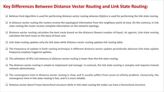 q Bellman-Ford algorithm is used for performing distance vector routing whereas Dijsktra is used for performing the link state routing.
q In distance vector routing the routers receive the topological information from the neighbour point of view. On the contrary, in link
state routing the router receive complete information on the network topology.
q Distance vector routing calculates the best route based on the distance (fewest number of hops). As against, Link state routing
calculates the best route on the basis of least cost.
q Link state routing updates only the link state while Distance vector routing updates full routing table.
q The frequency of update in both routing technique is different distance vector update periodically whereas link state update
frequency employs triggered updates.
q The utilization of CPU and memory in distance vector routing is lower than the link state routing.
q The distance vector routing is simple to implement and manage. In contrast, the link state routing is complex and requires trained
network administrator.
q The convergence time in distance vector routing is slow, and it usually suffers from count to infinity problem. Conversely, the
convergence time in link state routing is fast, and it is more reliable.
q Distance vector doesn’t have hierarchical structure while in link state routing the nodes can have a hierarchical structure.
Key Differences Between Distance Vector Routing and Link State Routing:
 
