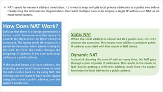 Ø NAT stands for network address translation. It’s a way to map multiple local private addresses to a public one before
transferring the information. Organizations that want multiple devices to employ a single IP address use NAT, as do
most home routers.
How Does NAT Work?
Let’s say that there is a laptop connected to a
home router. Someone uses the laptop to
search for directions to their favorite
restaurant. The laptop sends this request in a
packet to the router, which passes it along to
the web. But first, the router changes the
outgoing IP address from a private local
address to a public address.
If the packet keeps a private address, the
receiving server won’t know where to send
the information back to. By using NAT, the
information will make it back to the laptop
using the router’s public address, not the
laptop’s private one.
Static NAT
When the local address is converted to a public one, this NAT
chooses the same one. This means there will be a consistent public
IP address associated with that router or NAT device.
Dynamic NAT
Instead of choosing the same IP address every time, this NAT goes
through a pool of public IP addresses. This results in the router or
NAT device getting a different address each time the router
translates the local address to a public address.
 