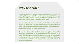 Why Use NAT?
IP addresses identify each device connected to the internet. The
existing IP version 4 (IPv4) uses 32-bit numbered IP addresses,
which allows for 4 billion possible IP addresses, which seemed like
more than enough when it launched in the 1970s.
However, the internet has exploded, and while not all 7 billion
people on the planet access the internet regularly, those that do
often have multiple connected devices: phones, personal desktop,
work laptop, tablet, TV, even refrigerators.
Therefore, the number of devices accessing the internet far
surpasses the number of IP addresses available. Routing all of
these devices via one connection using NAT helps to consolidate
multiple private IP addresses into one public IP address. This helps
to keep more public IP addresses available even while private IP
addresses proliferate.
 