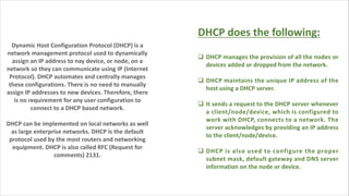 Dynamic Host Configuration Protocol (DHCP) is a
network management protocol used to dynamically
assign an IP address to nay device, or node, on a
network so they can communicate using IP (Internet
Protocol). DHCP automates and centrally manages
these configurations. There is no need to manually
assign IP addresses to new devices. Therefore, there
is no requirement for any user configuration to
connect to a DHCP based network.
DHCP can be implemented on local networks as well
as large enterprise networks. DHCP is the default
protocol used by the most routers and networking
equipment. DHCP is also called RFC (Request for
comments) 2131.
DHCP does the following:
q DHCP manages the provision of all the nodes or
devices added or dropped from the network.
q DHCP maintains the unique IP address of the
host using a DHCP server.
q It sends a request to the DHCP server whenever
a client/node/device, which is configured to
work with DHCP, connects to a network. The
server acknowledges by providing an IP address
to the client/node/device.
q DHCP is also used to configure the proper
subnet mask, default gateway and DNS server
information on the node or device.
 