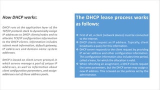 How DHCP works:
DHCP runs at the application layer of the
TCP/IP protocol stack to dynamically assign
IP addresses to DHCP clients/nodes and to
allocate TCP/IP configuration information
to the DHCP clients. Information includes
subnet mask information, default gateway,
IP addresses and domain name system
addresses.
DHCP is based on client-server protocol in
which servers manage a pool of unique IP
addresses, as well as information about
client configuration parameters, and assign
addresses out of those address pools.
The DHCP lease process works
as follows:
v First of all, a client (network device) must be connected
to the internet.
v DHCP clients request an IP address. Typically, client
broadcasts a query for this information.
v DHCP server responds to the client request by providing
IP server address and other configuration information.
This configuration information also includes time period,
called a lease, for which the allocation is valid.
v When refreshing an assignment, a DHCP clients request
the same parameters, but the DHCP server may assign a
new IP address. This is based on the policies set by the
administrator.
 