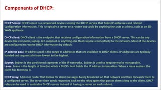 DHCP Server: DHCP server is a networked device running the DCHP service that holds IP addresses and related
configuration information. This is typically a server or a router but could be anything that acts as a host, such as an SD-
WAN appliance.
DHCP client: DHCP client is the endpoint that receives configuration information from a DHCP server. This can be any
device like computer, laptop, IoT endpoint or anything else that requires connectivity to the network. Most of the devices
are configured to receive DHCP information by default.
IP address pool: IP address pool is the range of addresses that are available to DHCP clients. IP addresses are typically
handed out sequentially from lowest to the highest.
Subnet: Subnet is the partitioned segments of the IP networks. Subnet is used to keep networks manageable.
Lease: Lease is the length of time for which a DHCP client holds the IP address information. When a lease expires, the
client has to renew it.
DHCP relay: A host or router that listens for client messages being broadcast on that network and then forwards them to
a configured server. The server then sends responses back to the relay agent that passes them along to the client. DHCP
relay can be used to centralize DHCP servers instead of having a server on each subnet.
Components of DHCP:
 