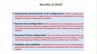ØCentralized administration of IP configuration: DHCP IP configuration
information can be stored in a single location and enables that administrator to centrally
manage all IP address configuration information.
ØDynamic host configuration: DHCP automates the host configuration process and
eliminates the need to manually configure individual host. When TCP/IP (Transmission
control protocol/Internet protocol) is first deployed or when IP infrastructure changes are
required.
ØSeamless IP host configuration: The use of DHCP ensures that DHCP clients get
accurate and timely IP configuration IP configuration parameter such as IP address, subnet
mask, default gateway, IP address of DND server and so on without user intervention.
ØFlexibility and scalability: Using DHCP gives the administrator increased flexibility,
allowing the administrator to move easily change IP configuration when the infrastructure
changes.
Benefits of DHCP
 