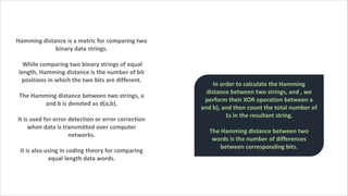 Hamming distance is a metric for comparing two
binary data strings.
While comparing two binary strings of equal
length, Hamming distance is the number of bit
positions in which the two bits are different.
The Hamming distance between two strings, a
and b is denoted as d(a,b).
It is used for error detection or error correction
when data is transmitted over computer
networks.
It is also using in coding theory for comparing
equal length data words.
In order to calculate the Hamming
distance between two strings, and , we
perform their XOR operation between a
and b), and then count the total number of
1s in the resultant string.
The Hamming distance between two
words is the number of differences
between corresponding bits.
 