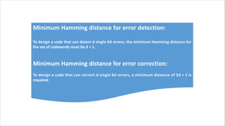 Minimum Hamming distance for error detection:
To design a code that can detect d single bit errors, the minimum Hamming distance for
the set of codewords must be d + 1.
Minimum Hamming distance for error correction:
To design a code that can correct d single bit errors, a minimum distance of 2d + 1 is
required.
 