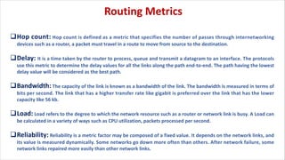 qHop count: Hop count is defined as a metric that specifies the number of passes through internetworking
devices such as a router, a packet must travel in a route to move from source to the destination.
qDelay: It is a time taken by the router to process, queue and transmit a datagram to an interface. The protocols
use this metric to determine the delay values for all the links along the path end-to-end. The path having the lowest
delay value will be considered as the best path.
qBandwidth: The capacity of the link is known as a bandwidth of the link. The bandwidth is measured in terms of
bits per second. The link that has a higher transfer rate like gigabit is preferred over the link that has the lower
capacity like 56 kb.
qLoad: Load refers to the degree to which the network resource such as a router or network link is busy. A Load can
be calculated in a variety of ways such as CPU utilization, packets processed per second.
qReliability: Reliability is a metric factor may be composed of a fixed value. It depends on the network links, and
its value is measured dynamically. Some networks go down more often than others. After network failure, some
network links repaired more easily than other network links.
Routing Metrics
 