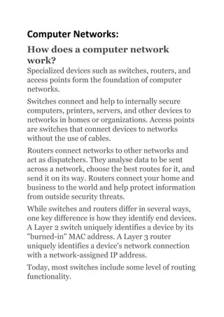 Computer Networks:
How does a computer network
work?
Specialized devices such as switches, routers, and
access points form the foundation of computer
networks.
Switches connect and help to internally secure
computers, printers, servers, and other devices to
networks in homes or organizations. Access points
are switches that connect devices to networks
without the use of cables.
Routers connect networks to other networks and
act as dispatchers. They analyse data to be sent
across a network, choose the best routes for it, and
send it on its way. Routers connect your home and
business to the world and help protect information
from outside security threats.
While switches and routers differ in several ways,
one key difference is how they identify end devices.
A Layer 2 switch uniquely identifies a device by its
"burned-in" MAC address. A Layer 3 router
uniquely identifies a device's network connection
with a network-assigned IP address.
Today, most switches include some level of routing
functionality.
 