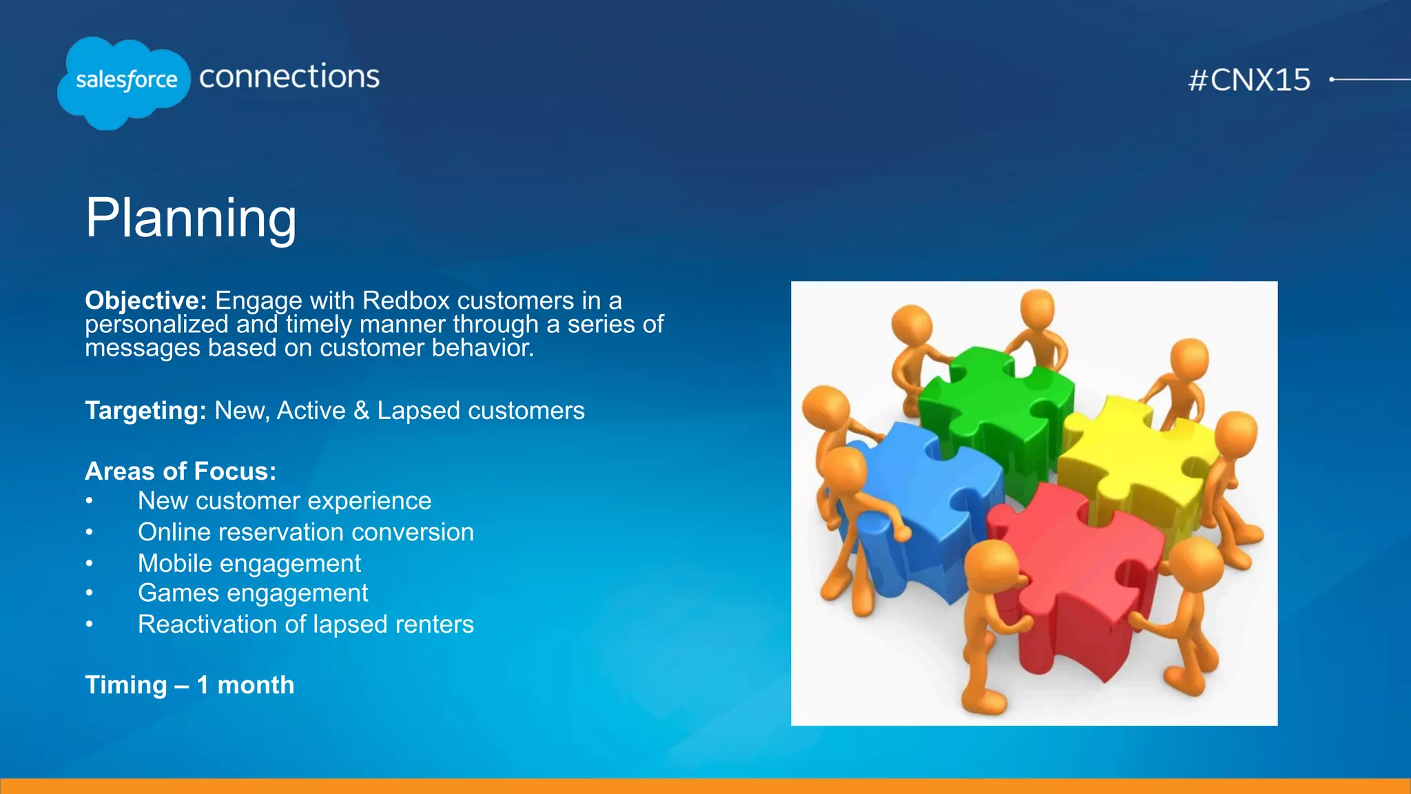 Planning
Objective: Engage with Redbox customers in a
personalized and timely manner through a series of
messages based on customer behavior.
Targeting: New, Active & Lapsed customers
Areas of Focus:
•  New customer experience
•  Online reservation conversion
•  Mobile engagement
•  Games engagement
•  Reactivation of lapsed renters
Timing – 1 month
 