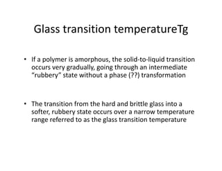 Glass transition temperatureTg
• If a polymer is amorphous, the solid-to-liquid transition
occurs very gradually, going through an intermediate
“rubbery” state without a phase (??) transformation
• The transition from the hard and brittle glass into a
softer, rubbery state occurs over a narrow temperature
range referred to as the glass transition temperature
 