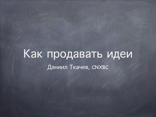 Как продавать идеи
   Даниил Ткачев, CNXBC
 