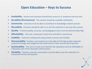 Open Education – Keys to Success Availability  - Anyone and everyone should have access to it, anywhere and any time Durability (Permanence)   - The content should be available indefinitely Community  - Everyone must be able to contribute to knowledge creation process Reusability  - Everyone should be able to re-use the materials in any way they choose Quality  – Content quality, accuracy, and pedagogical value must be demonstrably high Affordability  – The cost, measured in both time and effort, must be low Usability  – Tools for creating and using content must be user friendly Discoverability  -Teachers and students must be able to find high quality materials using terminology and categories that make sense in their community of practice Sustainability  - The cost to create and maintain the repository must be affordable so it becomes part of the education infrastructure Flexibility  - Teachers, learners and authors must be able to use the materials in a convenient format and location 