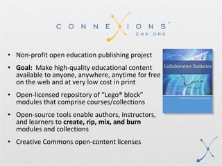 Non-profit open education publishing project Goal:   Make high-quality educational content available to anyone, anywhere, anytime for free on the web and at very low cost in print Open-licensed repository of “Lego® block”  modules that comprise courses/collections Open-source tools enable authors, instructors, and learners to  create, rip, mix, and burn  modules and collections Creative Commons open-content licenses 