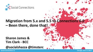 Social Connections 11 Chicago, June 1-2 2017
Migration from 5.x and 5.5 to Connections 6.0
– Been there, done that!
Sharon James &
Tim Clark - BCC
@socialshazza @timsterc
 