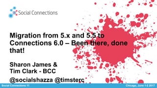 Social Connections 11 Chicago, June 1-2 2017
Migration from 5.x and 5.5 to
Connections 6.0 – Been there, done
that!
Sharon James &
Tim Clark - BCC
@socialshazza @timsterc
 