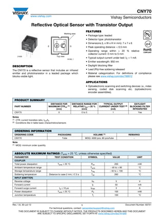 CNY70
www.vishay.com
Vishay Semiconductors
Rev. 1.8, 30-Jul-12 1 Document Number: 83751
For technical questions, contact: sensorstechsupport@vishay.com
THIS DOCUMENT IS SUBJECT TO CHANGE WITHOUT NOTICE. THE PRODUCTS DESCRIBED HEREIN AND THIS DOCUMENT
ARE SUBJECT TO SPECIFIC DISCLAIMERS, SET FORTH AT www.vishay.com/doc?91000
Reflective Optical Sensor with Transistor Output
DESCRIPTION
The CNY70 is a reflective sensor that includes an infrared
emitter and phototransistor in a leaded package which
blocks visible light.
FEATURES
• Package type: leaded
• Detector type: phototransistor
• Dimensions (L x W x H in mm): 7 x 7 x 6
• Peak operating distance: < 0.5 mm
• Operating range within > 20 % relative
collector current: 0 mm to 5 mm
• Typical output current under test: IC = 1 mA
• Emitter wavelength: 950 nm
• Daylight blocking filter
• Lead (Pb)-free soldering released
• Material categorization: For definitions of compliance
please see www.vishay.com/doc?99912
APPLICATIONS
• Optoelectronic scanning and switching devices i.e., index
sensing, coded disk scanning etc. (optoelectronic
encoder assemblies).
Notes
(1) CTR: current transfere ratio, Iout/Iin
(2) Conditions like in table basic charactristics/sensors
Note
(1) MOQ: minimum order quantity
E D
Top view
Marking area
19158_1
21835
PRODUCT SUMMARY
PART NUMBER
DISTANCE FOR
MAXIMUM CTRrel
(1)
(mm)
DISTANCE RANGE FOR
RELATIVE Iout > 20 %
(mm)
TYPICAL OUTPUT
CURRENT UNDER TEST (2)
(mA)
DAYLIGHT
BLOCKING FILTER
INTEGRATED
CNY70 0 0 to 5 1 Yes
ORDERING INFORMATION
ORDERING CODE PACKAGING VOLUME (1) REMARKS
CNY70 Tube MOQ: 4000 pcs, 80 pcs/tube -
ABSOLUTE MAXIMUM RATINGS (Tamb = 25 °C, unless otherwise specified)
PARAMETER TEST CONDITION SYMBOL VALUE UNIT
COUPLER
Total power dissipation Tamb ≤ 25 °C Ptot 200 mW
Ambient temperature range Tamb - 40 to + 85 °C
Storage temperature range Tstg - 40 to + 100 °C
Soldering temperature Distance to case 2 mm, t £ 5 s Tsd 260 °C
INPUT (EMITTER)
Reverse voltage VR 5 V
Forward current IF 50 mA
Forward surge current tp ≤ 10 μs IFSM 3 A
Power dissipation Tamb ≤ 25 °C PV 100 mW
Junction temperature Tj 100 °C
 