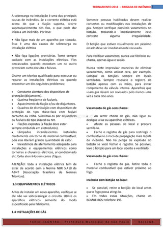 2TREINAMENTO 2014 – BRIGADA DE INCÊNDIO
A sobrecarga na instalação é uma das principais
causas de incêndios. Se a corrente elétrica está
acima do que a fiação suporta, ocorre
superaquecimento dos fios, o que pode dar
início a um incêndio. Por isso:
• Não ligue mais de um aparelho por tomada.
Essa é uma das causas de sobrecarga na
instalação elétrica
• Não faça ligações provisórias. Tome sempre
cuidado com as instalações elétricas. Fios
descascados quando encostam um no outro
provocam curto-circuito e faíscas.
Chame um técnico qualificado para executar ou
reparar as instalações elétricas ou quando
encontrar um dos seguintes problemas:
• Constante abertura dos dispositivos de
proteção (disjuntores).
• Queima freqüente de fusíveis.
• Aquecimento da fiação e/ou de disjuntores.
• Quadros de distribuição com dispositivos de
proteção do tipo chave-faca com fusível
cartucho ou rolha. Substitua-os por disjuntores
ou fusíveis do tipo Diazed ou NH.
• Fiações expostas (a fiação deve estar
sempre embutida em eletrodutos).
• Lâmpadas incandescentes instaladas
diretamente em torno de material combustível,
pois elas liberam grande quantidade de calor.
• Inexistência de aterramento adequado para
instalações e equipamentos elétricos como
torneiras e chuveiros elétricos, ar-condicionado
etc. Evite aterrá-los em canos d'água.
ATENÇÃO: toda a instalação elétrica tem de
estar de acordo com a Norma NBR 5.410 da
ABNT (Associação Brasileira de Normas
Técnicas).
1.3 EQUIPAMENTOS ELÉTRICOS
Antes de instalar um novo aparelho, verifique se
ele não vai sobrecarregar o circuito. Utilize os
aparelhos elétricos somente do modo
especificado pelo fabricante.
1.4 INSTALAÇÕES DE GÁS
Somente pessoas habilitadas devem realizar
consertos ou modificações nas instalações de
gás. Sempre verifique possíveis vazamentos no
botijão, trocando-o imediatamente caso
constate alguma irregularidade.
O botijão que estiver visualmente em péssimo
estado deve ser imediatamente recusado.
Para verificar vazamento, nunca use fósforos ou
chama, apenas água e sabão.
Nunca tente improvisar maneiras de eliminar
vazamentos, como utilizar cera, por exemplo.
Coloque os botijões sempre em locais
ventilados. Sempre rosqueie o registro do
botijão apenas com as mãos, para evitar
rompimento da válvula interna. Aparelhos que
usam gás devem ser revisados pelo menos uma
vez a cada dois anos.
Vazamento de gás sem chama:
• Ao sentir cheiro de gás, não ligue ou
desligue a luz ou aparelhos elétricos.
• Afaste as pessoas do local e procure
ventilá-lo.
• Feche o registro de gás para restringir o
combustível e o risco de propagação mais rápida
do incêndio. Não há perigo de explosão do
botijão se você fechar o registro. Se possível,
leve o botijão para um local aberto e ventilado.
Vazamento de gás com chama:
• Feche o registro do gás. Retire todo o
material combustível que estiver próximo ao
fogo.
Incêndio com botijão no local:
• Se possível, retire o botijão do local antes
que o fogo possa atingi-lo.
• Em todas essas situações, chame os
BOMBEIROS: telefone 193.
F o n t e : ( C O N T R U – P r e f e i t u r a M u n i c i p a l d e S ã o P a u l o B 3 / 1 2 G B
 