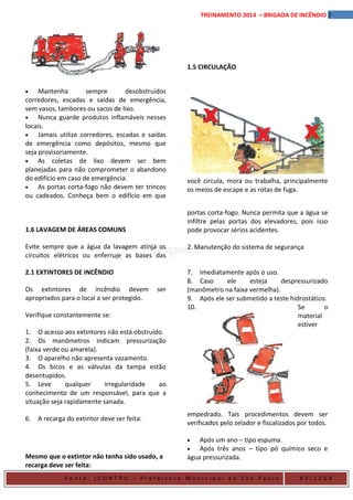3TREINAMENTO 2014 – BRIGADA DE INCÊNDIO
1.5 CIRCULAÇÃO
• Mantenha sempre desobstruídos
corredores, escadas e saídas de emergência,
sem vasos, tambores ou sacos de lixo.
• Nunca guarde produtos inflamáveis nesses
locais.
• Jamais utilize corredores, escadas e saídas
de emergência como depósitos, mesmo que
seja provisoriamente.
• As coletas de lixo devem ser bem
planejadas para não comprometer o abandono
do edifício em caso de emergência.
• As portas corta-fogo não devem ter trincos
ou cadeados. Conheça bem o edifício em que
você circula, mora ou trabalha, principalmente
os meios de escape e as rotas de fuga.
1.6 LAVAGEM DE ÁREAS COMUNS
Evite sempre que a água da lavagem atinja os
circuitos elétricos ou enferruje as bases das
portas corta-fogo. Nunca permita que a água se
infiltre pelas portas dos elevadores, pois isso
pode provocar sérios acidentes.
2. Manutenção do sistema de segurança
2.1 EXTINTORES DE INCÊNDIO
Os extintores de incêndio devem ser
apropriados para o local a ser protegido.
Verifique constantemente se:
1. O acesso aos extintores não está obstruído.
2. Os manômetros indicam pressurização
(faixa verde ou amarela).
3. O aparelho não apresenta vazamento.
4. Os bicos e as válvulas da tampa estão
desentupidos.
5. Leve qualquer irregularidade ao
conhecimento de um responsável, para que a
situação seja rapidamente sanada.
6. A recarga do extintor deve ser feita:
7. Imediatamente após o uso.
8. Caso ele esteja despressurizado
(manômetro na faixa vermelha).
9. Após ele ser submetido a teste hidrostático.
10. Se o
material
estiver
empedrado. Tais procedimentos devem ser
verificados pelo zelador e fiscalizados por todos.
Mesmo que o extintor não tenha sido usado, a
recarga deve ser feita:
• Após um ano – tipo espuma.
• Após três anos – tipo pó químico seco e
água pressurizada.
F o n t e : ( C O N T R U – P r e f e i t u r a M u n i c i p a l d e S ã o P a u l o B 3 / 1 2 G B
 