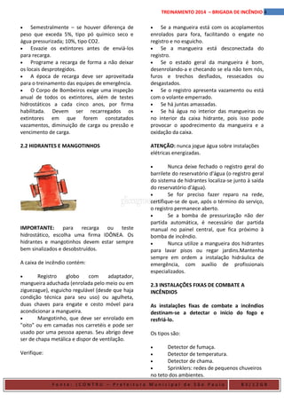 4TREINAMENTO 2014 – BRIGADA DE INCÊNDIO
• Semestralmente – se houver diferença de
peso que exceda 5%, tipo pó químico seco e
água pressurizada; 10%, tipo CO2.
• Esvazie os extintores antes de enviá-los
para recarga.
• Programe a recarga de forma a não deixar
os locais desprotegidos.
• A época de recarga deve ser aproveitada
para o treinamento das equipes de emergência.
• O Corpo de Bombeiros exige uma inspeção
anual de todos os extintores, além de testes
hidrostáticos a cada cinco anos, por firma
habilitada. Devem ser recarregados os
extintores em que forem constatados
vazamentos, diminuição de carga ou pressão e
vencimento de carga.
2.2 HIDRANTES E MANGOTINHOS
IMPORTANTE: para recarga ou teste
hidrostático, escolha uma firma IDÔNEA. Os
hidrantes e mangotinhos devem estar sempre
bem sinalizados e desobstruídos.
A caixa de incêndio contém:
• Registro globo com adaptador,
mangueira aduchada (enrolada pelo meio ou em
ziguezague), esguicho regulável (desde que haja
condição técnica para seu uso) ou agulheta,
duas chaves para engate e cesto móvel para
acondicionar a mangueira.
• Mangotinho, que deve ser enrolado em
"oito" ou em camadas nos carretéis e pode ser
usado por uma pessoa apenas. Seu abrigo deve
ser de chapa metálica e dispor de ventilação.
Verifique:
• Se a mangueira está com os acoplamentos
enrolados para fora, facilitando o engate no
registro e no esguicho.
• Se a mangueira está desconectada do
registro.
• Se o estado geral da mangueira é bom,
desenrolando-a e checando se ela não tem nós,
furos e trechos desfiados, ressecados ou
desgastados.
• Se o registro apresenta vazamento ou está
com o volante emperrado.
• Se há juntas amassadas.
• Se há água no interior das mangueiras ou
no interior da caixa hidrante, pois isso pode
provocar o apodrecimento da mangueira e a
oxidação da caixa.
ATENÇÃO: nunca jogue água sobre instalações
elétricas energizadas.
• Nunca deixe fechado o registro geral do
barrilete do reservatório d'água (o registro geral
do sistema de hidrantes localiza-se junto à saída
do reservatório d'água).
• Se for preciso fazer reparo na rede,
certifique-se de que, após o término do serviço,
o registro permanece aberto.
• Se a bomba de pressurização não der
partida automática, é necessário dar partida
manual no painel central, que fica próximo à
bomba de incêndio.
• Nunca utilize a mangueira dos hidrantes
para lavar pisos ou regar jardins.Mantenha
sempre em ordem a instalação hidráulica de
emergência, com auxílio de profissionais
especializados.
2.3 INSTALAÇÕES FIXAS DE COMBATE A
INCÊNDIOS
As instalações fixas de combate a incêndios
destinam-se a detectar o início do fogo e
resfriá-lo.
Os tipos são:
• Detector de fumaça.
• Detector de temperatura.
• Detector de chama.
• Sprinklers: redes de pequenos chuveiros
no teto dos ambientes.
F o n t e : ( C O N T R U – P r e f e i t u r a M u n i c i p a l d e S ã o P a u l o B 3 / 1 2 G B
 