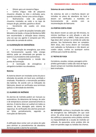 5TREINAMENTO 2014 – BRIGADA DE INCÊNDIO
• Dilúvio: gera um nevoeiro d'água.
• Cortina d'água: rede de pequenos
chuveiros afixados no teto e alinhados para,
quando acionados, formar uma cortina d'água.
• Resfriamento: rede de pequenos
chuveiros instalados ao redor e no topo de
tanques de gás, petróleo, gasolina e álcool.
• Geralmente são usados em áreas
industriais.
• Halon: a partir de posições tomadas pelo
Ministério da Saúde, o Corpo de Bombeiros NÃO
tem recomendado a utilização desse sistema,
uma vez que seu agente é composto por CFC,
destruidor da camada de ozônio.
2.4 ILUMINAÇÃO DE EMERGÊNCIA
• A iluminação de emergência, que entra
em funcionamento quando falta energia
elétrica, pode ser alimentada por gerador ou
bateria e acumuladores (não-automotiva).
• Faça constantemente a revisão dos
pontos de iluminação.
• A iluminação de emergência é
obrigatória também nos elevadores.
Baterias
As baterias devem ser instaladas acima do piso e
afastadas da parede, em local seco, ventilado e
sinalizado. Providencie a manutenção periódica
das baterias. De acordo com as indicações do
fabricante, devem ser verificados seus terminais
(pólos) e a densidade do eletrólito.
2.5 ALARMES DE INCÊNDIO
Os alarmes de incêndio podem ser manuais ou
automáticos. Os detectores de fumaça, de calor
e de temperatura acionam automaticamente os
alarmes. O alarme deve ser audível em todos os
setores da área abrangida pelo sistema de
segurança. As verificações dos alarmes precisam
ser feitas periodicamente, seguindo as
instruções do fabricante.
A edificação deve contar com um plano de ação
para otimizar os procedimentos de abandono
do local quando o alarme for acionado.
Sistemas de som e interfonia.
Os sistemas de som e interfonia devem ser
incluídos no plano de abandono do local e
devem ser verificados e mantidos em
funcionamento de acordo com as
recomendações do fabricante.
2.6 PORTAS CORTA-FOGO
Elas devem resistir ao calor por 60 minutos, no
mínimo (verifique se está afixado o selo de
conformidade com a ABNT). Toda porta corta-
fogo deve abrir sempre no sentido de saída das
pessoas. Seu fechamento deve ser completo.
Além disso, elas nunca devem ser trancadas
com cadeados ou fechaduras e não devem ser
usados calços, cunhas ou quaisquer outros
artifícios para mantê-las abertas.
2.7 ROTAS DE FUGA
Corredores, escadas, rampas, passagens entre
prédios geminados e saídas são rotas de fuga e
devem sempre ser mantidas desobstruídas e
bem sinalizadas.
IMPORTANTE: conheça a localização das saídas
de emergência das edificações em que você
entrar. Só utilize áreas de emergência no topo
dos edifícios e passarelas entre prédios vizinhos
na impossibilidade de a escada de incêndio ser
utilizada. As passarelas entre prédios têm de
estar em paredes cegas ou isoladas das chamas.
F o n t e : ( C O N T R U – P r e f e i t u r a M u n i c i p a l d e S ã o P a u l o B 3 / 1 2 G B
 