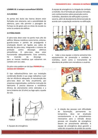 6TREINAMENTO 2014 – BRIGADA DE INCÊNDIO
LEMBRE-SE: é sempre aconselhável DESCER.
2.8 LIXEIRAS
As portas dos dutos das lixeiras devem estar
fechadas com alvenaria, sem a possibilidade de
abertura, para não permitir a passagem da
fumaça ou de gases para as áreas da escada ou
entre os andares do edifício.
2.9 PÁRA-RAIOS
O pára-raios deve estar no ponto mais alto do
edifício. Massas metálicas como torres, antenas,
guarda-corpos e painéis de propaganda e
sinalização devem ser ligadas aos cabos de
descida do pára-raios, integrando o sistema de
proteção contra descargas elétricas
atmosféricas. O pára-raios deve estar
funcionando adequadamente. Caso contrário,
há inversão da descarga
para as massas metálicas que estiverem em
contato com seu cabo.
Os pára-raios podem ser do tipo FRANKLIN ou
GAIOLA DE FARADAY.
O tipo radioativo/iônico tem sua instalação
condenada devido à sua carga radioativa e por
não ter eficiência adequada. A manutenção dos
pára-raios deve ser feita anualmente, por
empresas especializadas, conforme instrução do
fabricante. É preciso observar a resistência
ôhmica do aterramento entre eletrodos e a
terra (máximo de 10 ohm) ou logo após a queda
do raio.
3. Equipes de emergência
A equipe de emergência é a brigada de combate
a incêndio. Ela é formada por pessoas treinadas,
com conhecimentos sobre prevenção contra
incêndios, abandono de edificações e pronto-
socorro, além de devidamente dimensionada de
acordo com a população existente na edificação.
• Cabe a essa equipe a vistoria semestral dos
equipamentos de prevenção e combate a
incêndios, assim como o treinamento de
abandono de prédio com moradores e usuários.
• A relação das pessoas com dificuldade
de locomoção, permanente ou
temporária, deve ser atualizada
constantemente e os procedimentos
necessários para a retirada dessas
pessoas em situações de emergência
devem ser previamente definidos. A
equipe de emergência deve garantir a
saída dos ocupantes do prédio de acordo
F o n t e : ( C O N T R U – P r e f e i t u r a M u n i c i p a l d e S ã o P a u l o B 3 / 1 2 G B
 
