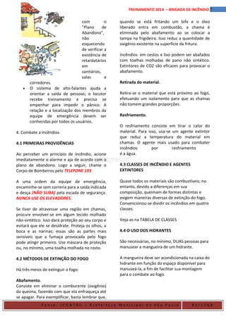 7TREINAMENTO 2014 – BRIGADA DE INCÊNDIO
com o
"Plano de
Abandono",
não
esquecendo
de verificar a
existência de
retardatários
em
sanitários,
salas e
corredores.
• O sistema de alto-falantes ajuda a
orientar a saída de pessoas; o locutor
recebe treinamento e precisa se
empenhar para impedir o pânico. A
relação e a localização dos membros da
equipe de emergência devem ser
conhecidas por todos os usuários.
4. Combate a incêndios
4.1 PRIMEIRAS PROVIDÊNCIAS
Ao perceber um princípio de incêndio, acione
imediatamente o alarme e aja de acordo com o
plano de abandono. Logo a seguir, chame o
Corpo de Bombeiros pelo TELEFONE 193.
A uma ordem da equipe de emergência,
encaminhe-se sem correria para a saída indicada
e desça (NÃO SUBA) pela escada de segurança.
NUNCA USE OS ELEVADORES.
Se tiver de atravessar uma região em chamas,
procure envolver-se em algum tecido molhado
não-sintético. Isso dará proteção ao seu corpo e
evitará que ele se desidrate. Proteja os olhos, a
boca e as narinas; essas são as partes mais
sensíveis que a fumaça provocada pelo fogo
pode atingir primeiro. Use máscara de proteção
ou, no mínimo, uma toalha molhada no rosto.
4.2 MÉTODOS DE EXTINÇÃO DO FOGO
Há três meios de extinguir o fogo:
Abafamento.
Consiste em eliminar o comburente (oxigênio)
da queima, fazendo com que ela enfraqueça até
se apagar. Para exemplificar, basta lembrar que,
quando se está fritando um bife e o óleo
liberado entra em combustão, a chama é
eliminada pelo abafamento ao se colocar a
tampa na frigideira. Isso reduz a quantidade de
oxigênio existente na superfície da fritura.
Incêndios em cestos e lixo podem ser abafados
com toalhas molhadas de pano não sintético.
Extintores de CO2 são eficazes para provocar o
abafamento.
Retirada do material.
Retira-se o material que está próximo ao fogo,
efetuando um isolamento para que as chamas
não tomem grandes proporções.
Resfriamento.
O resfriamento consiste em tirar o calor do
material. Para isso, usa-se um agente extintor
que reduz a temperatura do material em
chamas. O agente mais usado para combater
incêndios por resfriamento
é a água.
4.3 CLASSES DE INCÊNDIO E AGENTES
EXTINTORES
Quase todos os materiais são combustíveis; no
entanto, devido a diferenças em sua
composição, queimam de formas distintas e
exigem maneiras diversas de extinção do fogo.
Convencionou-se dividir os incêndios em quatro
classes.
Veja-as na TABELA DE CLASSES
4.4 O USO DOS HIDRANTES
São necessárias, no mínimo, DUAS pessoas para
manusear a mangueira de um hidrante.
A mangueira deve ser acondicionada na caixa do
hidrante em função do espaço disponível para
manuseá-la, a fim de facilitar sua montagem
para o combate ao fogo.
F o n t e : ( C O N T R U – P r e f e i t u r a M u n i c i p a l d e S ã o P a u l o B 3 / 1 2 G B
 