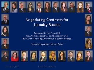 Negotiating Contracts for 
Laundry Rooms 
Presented to the Council of 
New York Cooperatives and Condominiums 
32nd Annual Housing Conference at Baruch College 
Presented by Adam Leitman Bailey 
November 11, 2012 © Adam Leitman Bailey, P.C. 
 