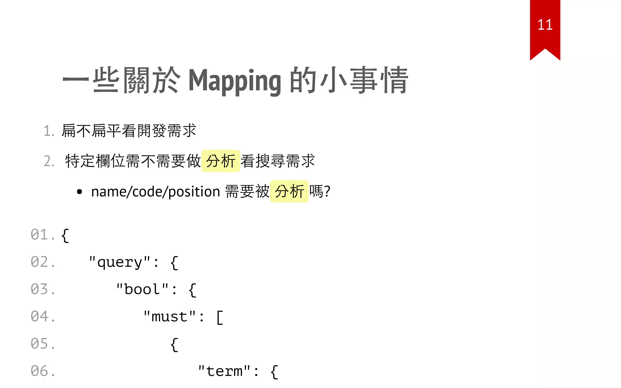 一些關於 Mapping 的小事情
1. 扁不扁平看開發需求
2. 特定欄位需不需要做 分析 看搜尋需求
name/code/position 需要被 分析 嗎?
{
"query": {
"bool": {
"must": [
{
"term": {
01.
02.
03.
04.
05.
06.
11
 