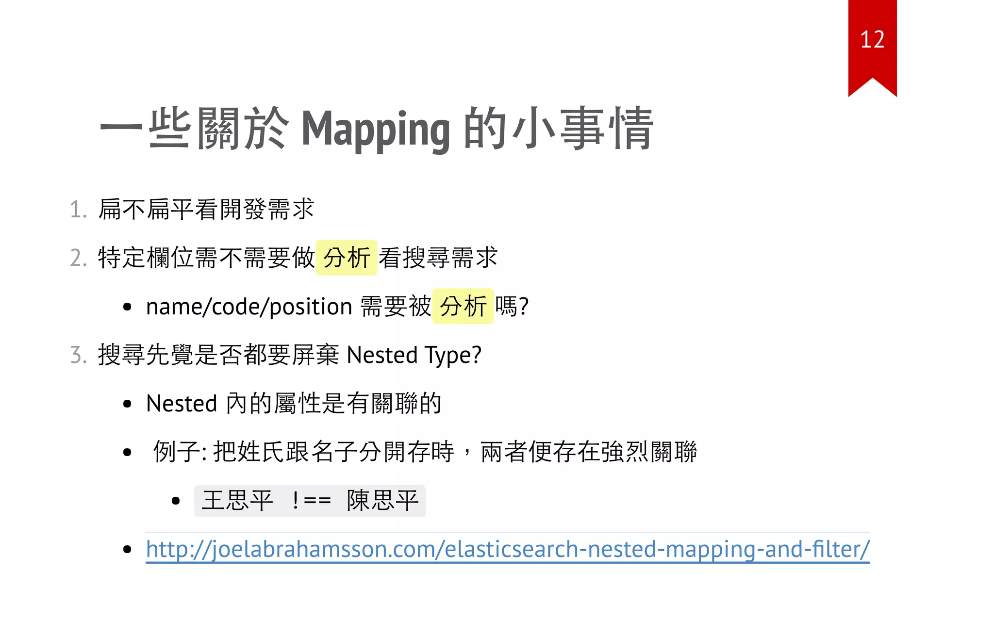 一些關於 Mapping 的小事情
1. 扁不扁平看開發需求
2. 特定欄位需不需要做 分析 看搜尋需求
name/code/position 需要被 分析 嗎?
3. 搜尋先覺是否都要屏棄 Nested Type?
Nested 內的屬性是有關聯的
例子: 把姓氏跟名子分開存時，兩者便存在強烈關聯
王思平 !== 陳思平
http://joelabrahamsson.com/elasticsearch-nested-mapping-and-ﬁlter/
12
 