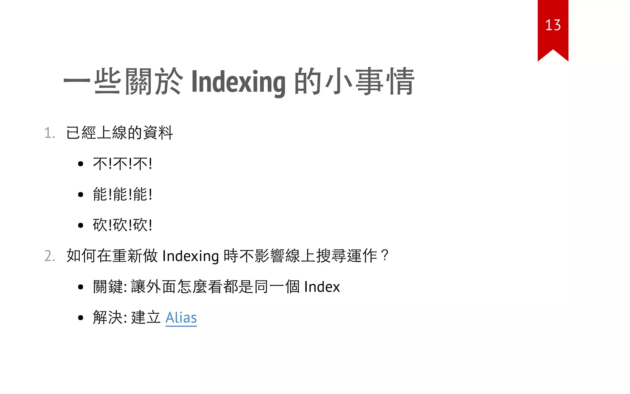 一些關於 Indexing 的小事情
1. 已經上線的資料
不!不!不!
能!能!能!
砍!砍!砍!
2. 如何在重新做 Indexing 時不影響線上搜尋運作？
關鍵: 讓外面怎麼看都是同一個 Index
解決: 建立 Alias
13
 