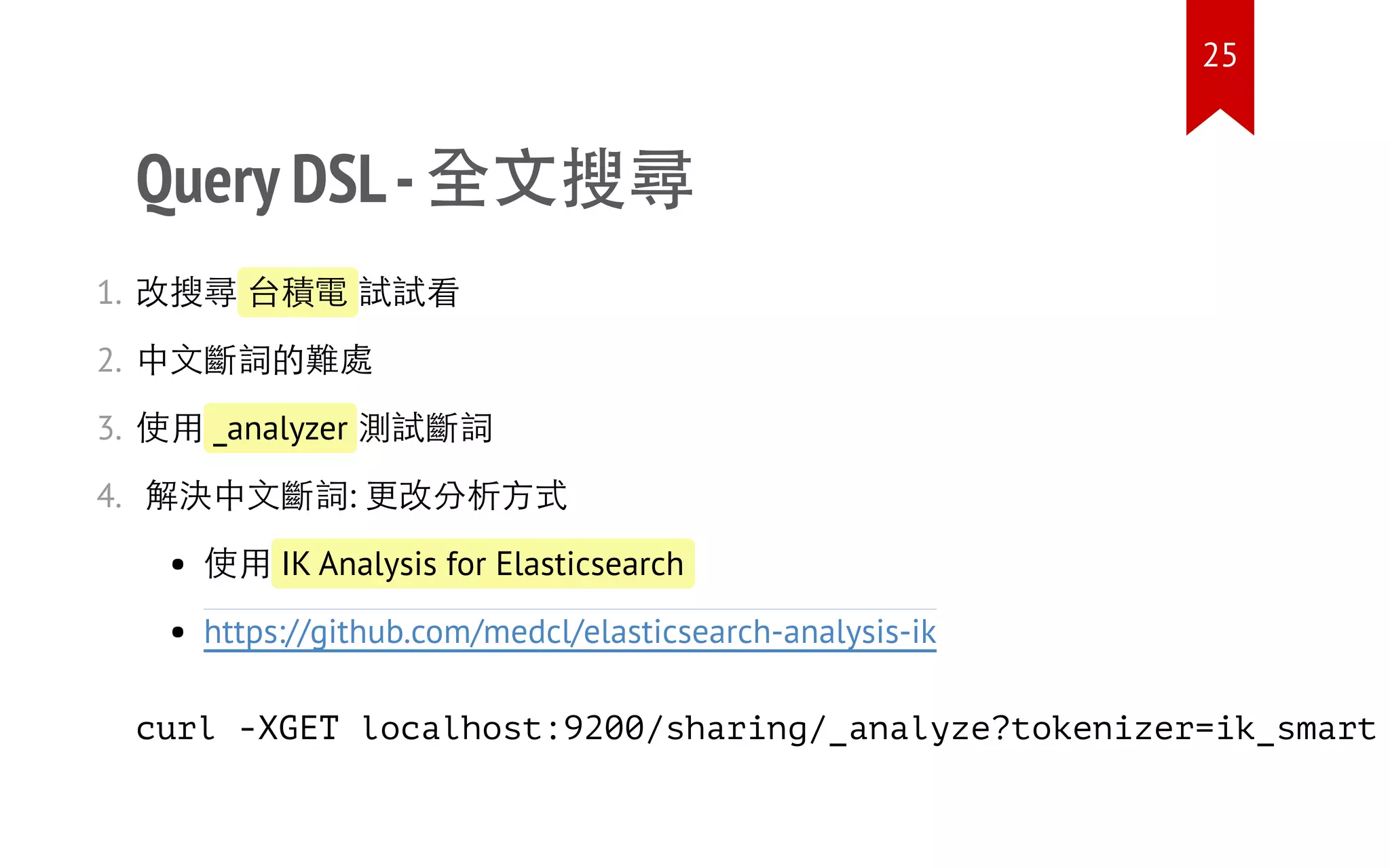 Query DSL-全文搜尋
1. 改搜尋 台積電 試試看
2. 中文斷詞的難處
3. 使用 _analyzer 測試斷詞
4. 解決中文斷詞: 更改分析方式
使用 IK Analysis for Elasticsearch
https://github.com/medcl/elasticsearch-analysis-ik
curl -XGET localhost:9200/sharing/_analyze?tokenizer=ik_smart
25
 